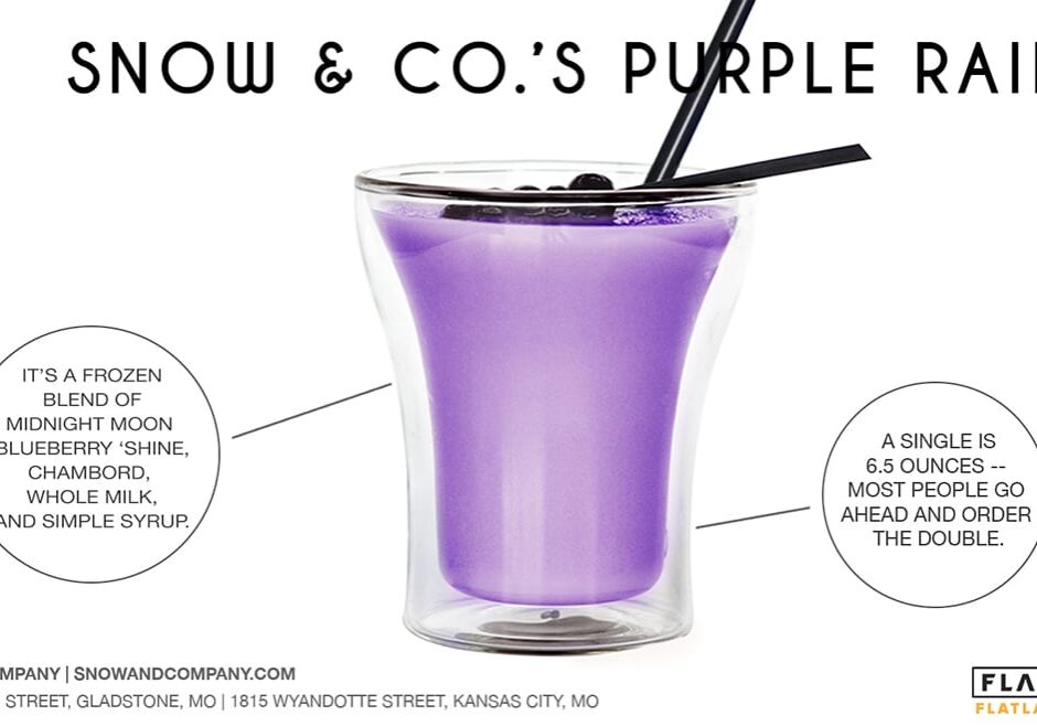 Snow &amp; Co.’s Purple Rain 

It’s a frozen blend of Midnight Moon Blueberry ‘Shine, Chambord, whole milk, and simple syrup. 

A single is 6.5 ounces -- most people go ahead and order the double. 

For April Fool’s Day, Snow &amp; Co. joked that Prince sent them a cease and desist letter over the name.

Snow &amp; Company, 
1815 Wyandotte Street, Kansas City, MO. 
504 NE 70th Street, Gladstone, MO
snowandcompany.com